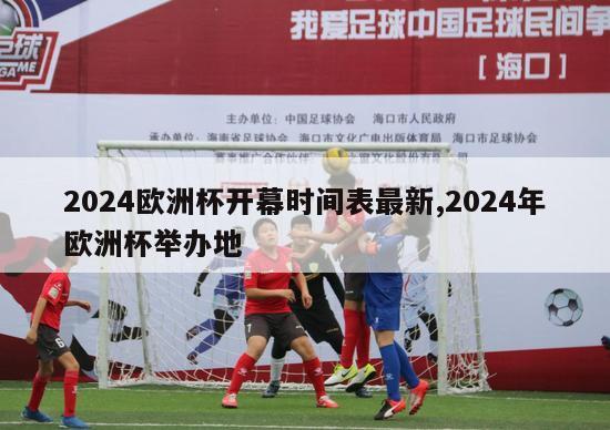 2024欧洲杯开幕时间表最新,2024年欧洲杯举办地