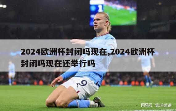 2024欧洲杯封闭吗现在,2024欧洲杯封闭吗现在还举行吗