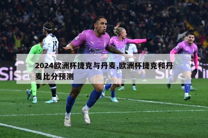 2024欧洲杯捷克与丹麦,欧洲杯捷克和丹麦比分预测