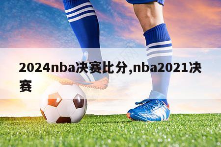 2024nba决赛比分,nba2021决赛