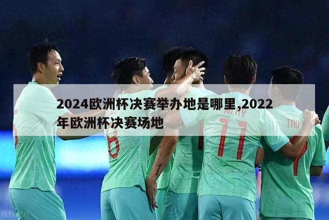 2024欧洲杯决赛举办地是哪里,2022年欧洲杯决赛场地