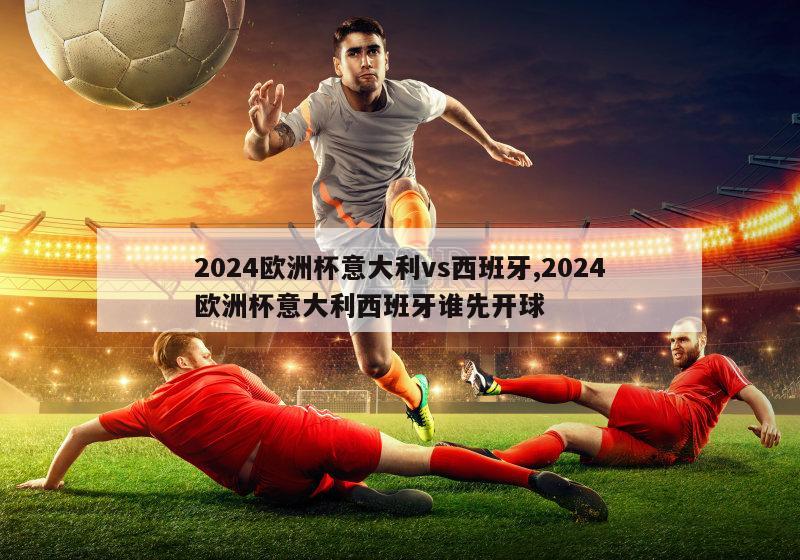 2024欧洲杯意大利vs西班牙,2024欧洲杯意大利西班牙谁先开球