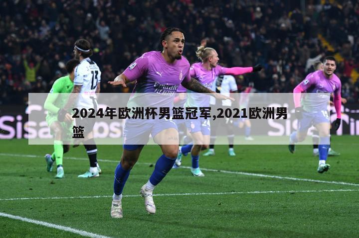 2024年欧洲杯男篮冠军,2021欧洲男篮