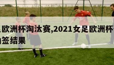 女足欧洲杯淘汰赛,2021女足欧洲杯预选赛抽签结果