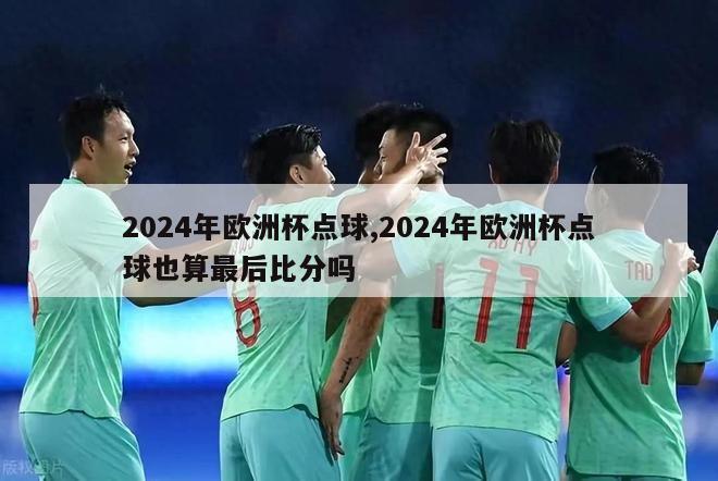 2024年欧洲杯点球,2024年欧洲杯点球也算最后比分吗