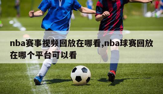 nba赛事视频回放在哪看,nba球赛回放在哪个平台可以看